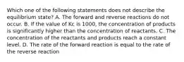 Which one of the following statements does not describe the equilibrium state? A. The forward and reverse reactions do not occur. B. If the value of Kc is 1000, the concentration of products is significantly higher than the concentration of reactants. C. The concentration of the reactants and products reach a constant level. D. The rate of the forward reaction is equal to the rate of the reverse reaction