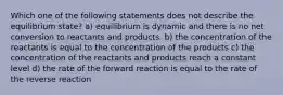 Which one of the following statements does not describe the equilibrium state? a) equilibrium is dynamic and there is no net conversion to reactants and products. b) the concentration of the reactants is equal to the concentration of the products c) the concentration of the reactants and products reach a constant level d) the rate of the forward reaction is equal to the rate of the reverse reaction