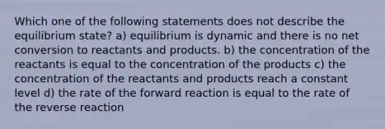 Which one of the following statements does not describe the equilibrium state? a) equilibrium is dynamic and there is no net conversion to reactants and products. b) the concentration of the reactants is equal to the concentration of the products c) the concentration of the reactants and products reach a constant level d) the rate of the forward reaction is equal to the rate of the reverse reaction