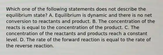 Which one of the following statements does not describe the equilibrium state? A. Equilibrium is dynamic and there is no net conversion to reactants and product. B. The concentration of the reacts is equal to the concentration of the product. C. The concentration of the reactants and products reach a constant level. D. The rate of the forward reaction is equal to the rate of the reverse reaction.