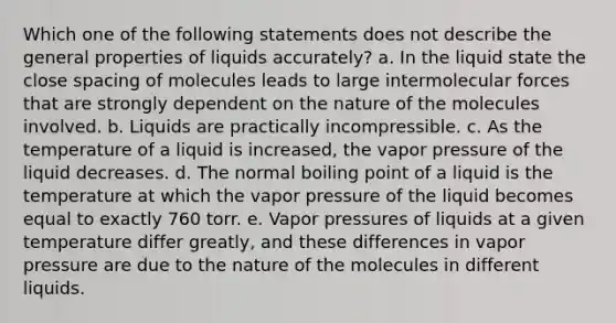 Which one of the following statements does not describe the general properties of liquids accurately? a. In the liquid state the close spacing of molecules leads to large intermolecular forces that are strongly dependent on the nature of the molecules involved. b. Liquids are practically incompressible. c. As the temperature of a liquid is increased, the vapor pressure of the liquid decreases. d. The normal boiling point of a liquid is the temperature at which the vapor pressure of the liquid becomes equal to exactly 760 torr. e. Vapor pressures of liquids at a given temperature differ greatly, and these differences in vapor pressure are due to the nature of the molecules in different liquids.