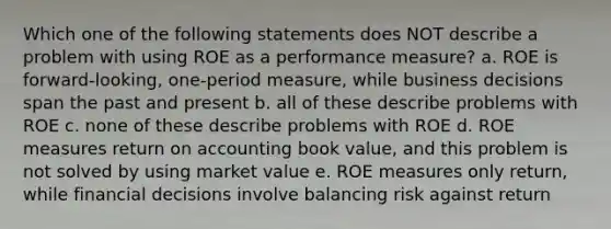 Which one of the following statements does NOT describe a problem with using ROE as a performance measure? a. ROE is forward-looking, one-period measure, while business decisions span the past and present b. all of these describe problems with ROE c. none of these describe problems with ROE d. ROE measures return on accounting book value, and this problem is not solved by using market value e. ROE measures only return, while financial decisions involve balancing risk against return