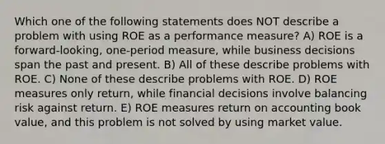 Which one of the following statements does NOT describe a problem with using ROE as a performance measure? A) ROE is a forward-looking, one-period measure, while business decisions span the past and present. B) All of these describe problems with ROE. C) None of these describe problems with ROE. D) ROE measures only return, while financial decisions involve balancing risk against return. E) ROE measures return on accounting book value, and this problem is not solved by using market value.