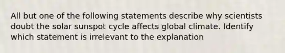 All but one of the following statements describe why scientists doubt the solar sunspot cycle affects global climate. Identify which statement is irrelevant to the explanation