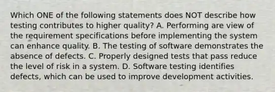 Which ONE of the following statements does NOT describe how testing contributes to higher quality? A. Performing are view of the requirement specifications before implementing the system can enhance quality. B. The testing of software demonstrates the absence of defects. C. Properly designed tests that pass reduce the level of risk in a system. D. Software testing identifies defects, which can be used to improve development activities.