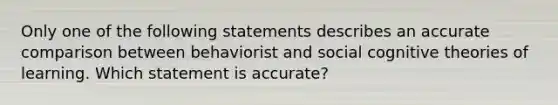 Only one of the following statements describes an accurate comparison between behaviorist and social cognitive theories of learning. Which statement is accurate?