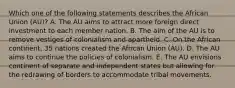 Which one of the following statements describes the African Union​ (AU)? A. The AU aims to attract more foreign direct investment to each member nation. B. The aim of the AU is to remove vestiges of colonialism and apartheid. C. On the African​ continent, 35 nations created the African Union​ (AU). D. The AU aims to continue the policies of colonialism. E. The AU envisions continent of separate and independent states but allowing for the redrawing of borders to accommodate tribal movements.