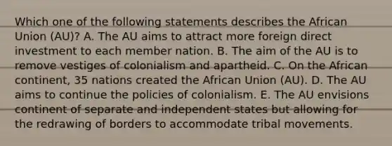 Which one of the following statements describes the African Union​ (AU)? A. The AU aims to attract more foreign direct investment to each member nation. B. The aim of the AU is to remove vestiges of colonialism and apartheid. C. On the African​ continent, 35 nations created the African Union​ (AU). D. The AU aims to continue the policies of colonialism. E. The AU envisions continent of separate and independent states but allowing for the redrawing of borders to accommodate tribal movements.