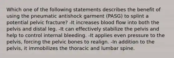 Which one of the following statements describes the benefit of using the pneumatic antishock garment (PASG) to splint a potential pelvic fracture? -It increases blood flow into both the pelvis and distal leg. -It can effectively stabilize the pelvis and help to control internal bleeding. -It applies even pressure to the pelvis, forcing the pelvic bones to realign. -In addition to the pelvis, it immobilizes the thoracic and lumbar spine.