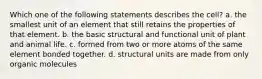 Which one of the following statements describes the cell? a. the smallest unit of an element that still retains the properties of that element. b. the basic structural and functional unit of plant and animal life. c. formed from two or more atoms of the same element bonded together. d. structural units are made from only organic molecules