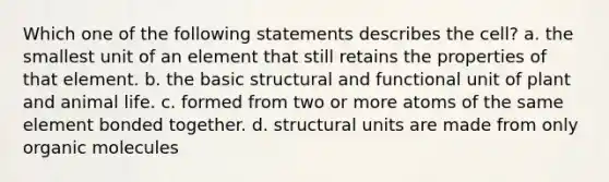 Which one of the following statements describes the cell? a. the smallest unit of an element that still retains the properties of that element. b. the basic structural and functional unit of plant and animal life. c. formed from two or more atoms of the same element bonded together. d. structural units are made from only <a href='https://www.questionai.com/knowledge/kjUwUacPFG-organic-molecules' class='anchor-knowledge'>organic molecules</a>