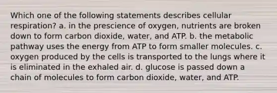 Which one of the following statements describes <a href='https://www.questionai.com/knowledge/k1IqNYBAJw-cellular-respiration' class='anchor-knowledge'>cellular respiration</a>? a. in the prescience of oxygen, nutrients are broken down to form carbon dioxide, water, and ATP. b. the metabolic pathway uses the energy from ATP to form smaller molecules. c. oxygen produced by the cells is transported to the lungs where it is eliminated in the exhaled air. d. glucose is passed down a chain of molecules to form carbon dioxide, water, and ATP.