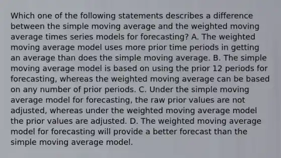 Which one of the following statements describes a difference between the simple moving average and the weighted moving average times series models for forecasting? A. The weighted moving average model uses more prior time periods in getting an average than does the simple moving average. B. The simple moving average model is based on using the prior 12 periods for forecasting, whereas the weighted moving average can be based on any number of prior periods. C. Under the simple moving average model for forecasting, the raw prior values are not adjusted, whereas under the weighted moving average model the prior values are adjusted. D. The weighted moving average model for forecasting will provide a better forecast than the simple moving average model.