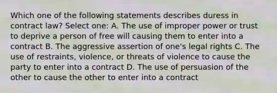 Which one of the following statements describes duress in contract law? Select one: A. The use of improper power or trust to deprive a person of free will causing them to enter into a contract B. The aggressive assertion of one's legal rights C. The use of restraints, violence, or threats of violence to cause the party to enter into a contract D. The use of persuasion of the other to cause the other to enter into a contract