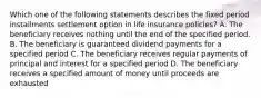 Which one of the following statements describes the fixed period installments settlement option in life insurance policies? A. The beneficiary receives nothing until the end of the specified period. B. The beneficiary is guaranteed dividend payments for a specified period C. The beneficiary receives regular payments of principal and interest for a specified period D. The beneficiary receives a specified amount of money until proceeds are exhausted