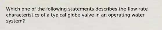 Which one of the following statements describes the flow rate characteristics of a typical globe valve in an operating water system?