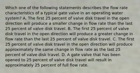 Which one of the following statements describes the flow rate characteristics of a typical gate valve in an operating water system? A. The first 25 percent of valve disk travel in the open direction will produce a smaller change in flow rate than the last 25 percent of valve disk travel. B. The first 25 percent of valve disk travel in the open direction will produce a greater change in flow rate than the last 25 percent of valve disk travel. C. The first 25 percent of valve disk travel in the open direction will produce approximately the same change in flow rate as the last 25 percent of valve disk travel. D. A gate valve that has been opened to 25 percent of valve disk travel will result in approximately 25 percent of full flow rate.