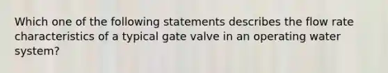 Which one of the following statements describes the flow rate characteristics of a typical gate valve in an operating water system?