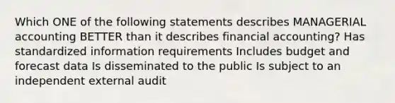 Which ONE of the following statements describes MANAGERIAL accounting BETTER than it describes financial accounting? Has standardized information requirements Includes budget and forecast data Is disseminated to the public Is subject to an independent external audit