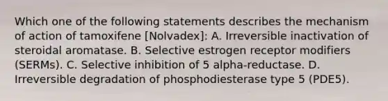 Which one of the following statements describes the mechanism of action of tamoxifene [Nolvadex]: A. Irreversible inactivation of steroidal aromatase. B. Selective estrogen receptor modifiers (SERMs). C. Selective inhibition of 5 alpha-reductase. D. Irreversible degradation of phosphodiesterase type 5 (PDE5).