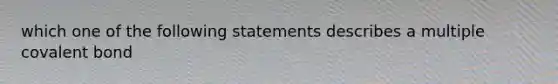 which one of the following statements describes a multiple covalent bond