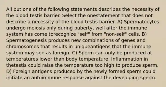 All but one of the following statements describes the necessity of the blood testis barrier. Select the onestatement that does not describe a necessity of the blood testis barrier. A) Spermatocytes undergo meiosis only during puberty, well after the immune system has come torecognize "self" from "non-self" cells. B) Spermatogenesis produces new combinations of genes and chromosomes that results in uniqueantigens that the immune system may see as foreign. C) Sperm can only be produced at temperatures lower than body temperature. Inflammation in thetestis could raise the temperature too high to produce sperm. D) Foreign antigens produced by the newly formed sperm could initiate an autoimmune response against the developing sperm.