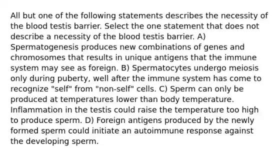 All but one of the following statements describes the necessity of <a href='https://www.questionai.com/knowledge/k7oXMfj7lk-the-blood' class='anchor-knowledge'>the blood</a> testis barrier. Select the one statement that does not describe a necessity of the blood testis barrier. A) Spermatogenesis produces new combinations of genes and chromosomes that results in unique antigens that the immune system may see as foreign. B) Spermatocytes undergo meiosis only during puberty, well after the immune system has come to recognize "self" from "non-self" cells. C) Sperm can only be produced at temperatures lower than body temperature. Inflammation in the testis could raise the temperature too high to produce sperm. D) Foreign antigens produced by the newly formed sperm could initiate an autoimmune response against the developing sperm.