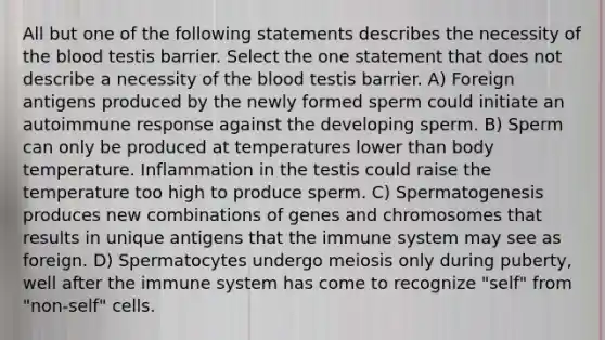 All but one of the following statements describes the necessity of <a href='https://www.questionai.com/knowledge/k7oXMfj7lk-the-blood' class='anchor-knowledge'>the blood</a> testis barrier. Select the one statement that does not describe a necessity of the blood testis barrier. A) Foreign antigens produced by the newly formed sperm could initiate an autoimmune response against the developing sperm. B) Sperm can only be produced at temperatures lower than body temperature. Inflammation in the testis could raise the temperature too high to produce sperm. C) Spermatogenesis produces new combinations of genes and chromosomes that results in unique antigens that the immune system may see as foreign. D) Spermatocytes undergo meiosis only during puberty, well after the immune system has come to recognize "self" from "non-self" cells.