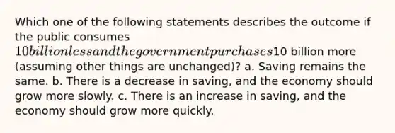 Which one of the following statements describes the outcome if the public consumes 10 billion less and the government purchases10 billion more (assuming other things are unchanged)? a. Saving remains the same. b. There is a decrease in saving, and the economy should grow more slowly. c. There is an increase in saving, and the economy should grow more quickly.