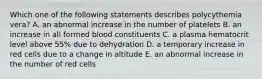 Which one of the following statements describes polycythemia vera? A. an abnormal increase in the number of platelets B. an increase in all formed blood constituents C. a plasma hematocrit level above 55% due to dehydration D. a temporary increase in red cells due to a change in altitude E. an abnormal increase in the number of red cells