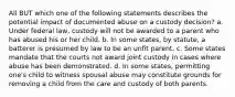 All BUT which one of the following statements describes the potential impact of documented abuse on a custody decision? a. Under federal law, custody will not be awarded to a parent who has abused his or her child. b. In some states, by statute, a batterer is presumed by law to be an unfit parent. c. Some states mandate that the courts not award joint custody in cases where abuse has been demonstrated. d. In some states, permitting one's child to witness spousal abuse may constitute grounds for removing a child from the care and custody of both parents.