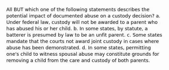 All BUT which one of the following statements describes the potential impact of documented abuse on a custody decision? a. Under federal law, custody will not be awarded to a parent who has abused his or her child. b. In some states, by statute, a batterer is presumed by law to be an unfit parent. c. Some states mandate that the courts not award joint custody in cases where abuse has been demonstrated. d. In some states, permitting one's child to witness spousal abuse may constitute grounds for removing a child from the care and custody of both parents.