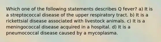 Which one of the following statements describes Q fever? a) It is a streptococcal disease of the upper respiratory tract. b) It is a rickettsial disease associated with livestock animals. c) It is a meningococcal disease acquired in a hospital. d) It is a pneumococcal disease caused by a mycoplasma.