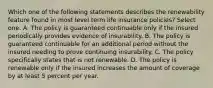 Which one of the following statements describes the renewability feature found in most level term life insurance policies? Select one: A. The policy is guaranteed continuable only if the insured periodically provides evidence of insurability. B. The policy is guaranteed continuable for an additional period without the insured needing to prove continuing insurability. C. The policy specifically states that is not renewable. D. The policy is renewable only if the insured increases the amount of coverage by at least 5 percent per year.