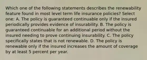 Which one of the following statements describes the renewability feature found in most level term life insurance policies? Select one: A. The policy is guaranteed continuable only if the insured periodically provides evidence of insurability. B. The policy is guaranteed continuable for an additional period without the insured needing to prove continuing insurability. C. The policy specifically states that is not renewable. D. The policy is renewable only if the insured increases the amount of coverage by at least 5 percent per year.