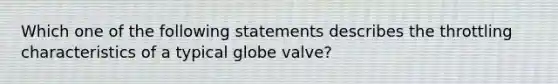 Which one of the following statements describes the throttling characteristics of a typical globe valve?