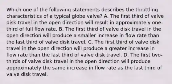 Which one of the following statements describes the throttling characteristics of a typical globe valve? A. The first third of valve disk travel in the open direction will result in approximately one-third of full flow rate. B. The first third of valve disk travel in the open direction will produce a smaller increase in flow rate than the last third of valve disk travel. C. The first third of valve disk travel in the open direction will produce a greater increase in flow rate than the last third of valve disk travel. D. The first two-thirds of valve disk travel in the open direction will produce approximately the same increase in flow rate as the last third of valve disk travel.