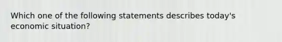 Which one of the following statements describes today's economic situation?