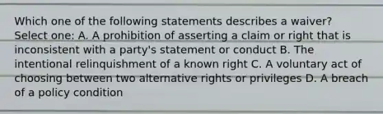 Which one of the following statements describes a waiver? Select one: A. A prohibition of asserting a claim or right that is inconsistent with a party's statement or conduct B. The intentional relinquishment of a known right C. A voluntary act of choosing between two alternative rights or privileges D. A breach of a policy condition