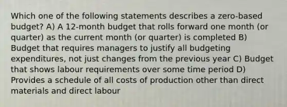 Which one of the following statements describes a zero-based budget? A) A 12-month budget that rolls forward one month (or quarter) as the current month (or quarter) is completed B) Budget that requires managers to justify all budgeting expenditures, not just changes from the previous year C) Budget that shows labour requirements over some time period D) Provides a schedule of all costs of production other than direct materials and direct labour