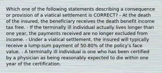 Which one of the following statements describing a consequence or provision of a viatical settlement is CORRECT? - At the death of the insured, the beneficiary receives the death benefit income tax free. - If the terminally ill individual actually lives longer than one year, the payments received are no longer excluded from income. - Under a viatical settlement, the insured will typically receive a lump-sum payment of 50-80% of the policy's face value. - A terminally ill individual is one who has been certified by a physician as being reasonably expected to die within one year of the certification.