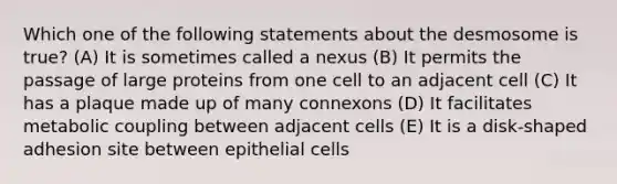 Which one of the following statements about the desmosome is true? (A) It is sometimes called a nexus (B) It permits the passage of large proteins from one cell to an adjacent cell (C) It has a plaque made up of many connexons (D) It facilitates metabolic coupling between adjacent cells (E) It is a disk-shaped adhesion site between epithelial cells