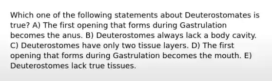 Which one of the following statements about Deuterostomates is true? A) The first opening that forms during Gastrulation becomes the anus. B) Deuterostomes always lack a body cavity. C) Deuterostomes have only two tissue layers. D) The first opening that forms during Gastrulation becomes the mouth. E) Deuterostomes lack true tissues.