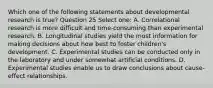 Which one of the following statements about developmental research is true? Question 25 Select one: A. Correlational research is more difficult and time-consuming than experimental research. B. Longitudinal studies yield the most information for making decisions about how best to foster children's development. C. Experimental studies can be conducted only in the laboratory and under somewhat artificial conditions. D. Experimental studies enable us to draw conclusions about cause-effect relationships.