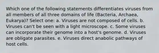 Which one of the following statements differentiates viruses from all members of all three domains of life (Bacteria, Archaea, Eukarya)? Select one: a. Viruses are not composed of cells. b. Viruses can't be seen with a light microscope. c. Some viruses can incorporate their genome into a host's genome. d. Viruses are obligate parasites. e. Viruses direct anabolic pathways of host cells.