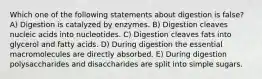 Which one of the following statements about digestion is false? A) Digestion is catalyzed by enzymes. B) Digestion cleaves nucleic acids into nucleotides. C) Digestion cleaves fats into glycerol and fatty acids. D) During digestion the essential macromolecules are directly absorbed. E) During digestion polysaccharides and disaccharides are split into simple sugars.