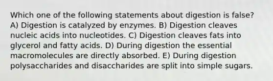 Which one of the following statements about digestion is false? A) Digestion is catalyzed by enzymes. B) Digestion cleaves nucleic acids into nucleotides. C) Digestion cleaves fats into glycerol and fatty acids. D) During digestion the essential macromolecules are directly absorbed. E) During digestion polysaccharides and disaccharides are split into simple sugars.