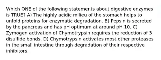 Which ONE of the following statements about digestive enzymes is TRUE? A) The highly acidic milieu of the stomach helps to unfold proteins for enzymatic degradation. B) Pepsin is secreted by the pancreas and has pH optimum at around pH 10. C) Zymogen activation of Chymotrypsin requires the reduction of 3 disulfide bonds. D) Chymotrypsin activates most other proteases in the small intestine through degradation of their respective inhibitors.