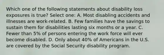 Which one of the following statements about disability loss exposures is true? Select one: A. Most disabling accidents and illnesses are work-related. B. Few families have the savings to sustain them for disabilities lasting six months or a year. C. Fewer than 5% of persons entering the work force will ever become disabled. D. Only about 40% of Americans in the U.S. are covered by the Social Security disability program.