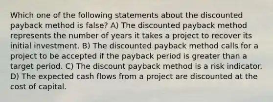 Which one of the following statements about the discounted payback method is false? A) The discounted payback method represents the number of years it takes a project to recover its initial investment. B) The discounted payback method calls for a project to be accepted if the payback period is greater than a target period. C) The discount payback method is a risk indicator. D) The expected cash flows from a project are discounted at the cost of capital.